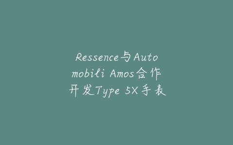 Ressence与Automobili Amos合作开发Type 5X手表