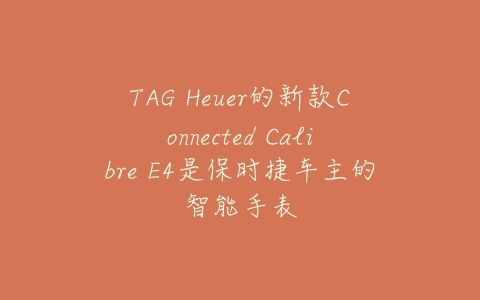 TAG Heuer的新款Connected Calibre E4是保时捷车主的智能手表