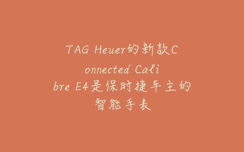 TAG Heuer的新款Connected Calibre E4是保时捷车主的智能手表