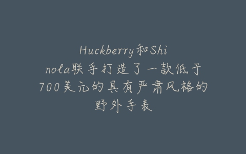 Huckberry和Shinola联手打造了一款低于700美元的具有严肃风格的野外手表