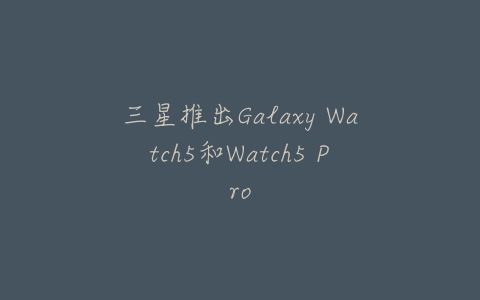 三星推出Galaxy Watch5和Watch5 Pro