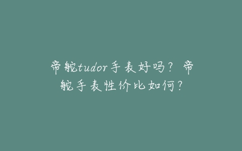 帝舵tudor手表好吗？帝舵手表性价比如何？