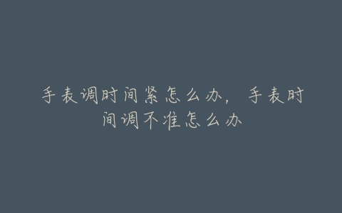 手表调时间紧怎么办,手表时间调不准怎么办