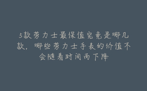 5款劳力士最保值究竟是哪几款，哪些劳力士手表的价值不会随着时间而下降