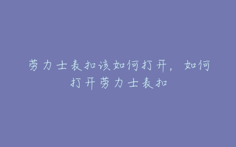 劳力士表扣该如何打开，如何打开劳力士表扣