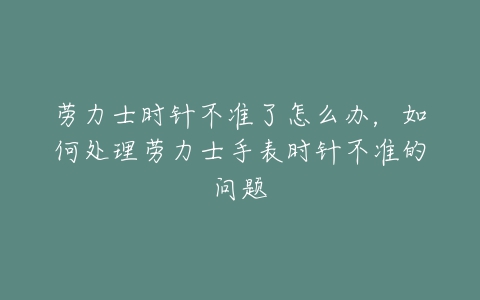 劳力士时针不准了怎么办，如何处理劳力士手表时针不准的问题