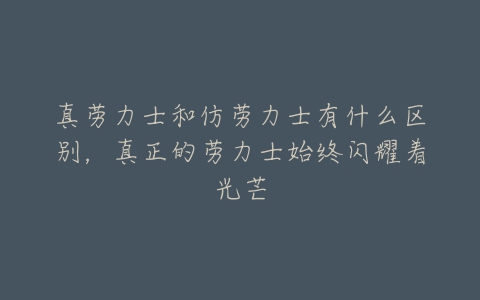 真劳力士和仿劳力士有什么区别，真正的劳力士始终闪耀着光芒