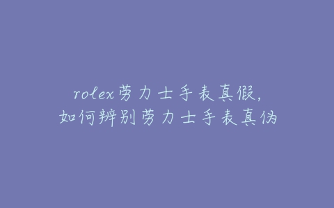 rolex劳力士手表真假，如何辨别劳力士手表真伪