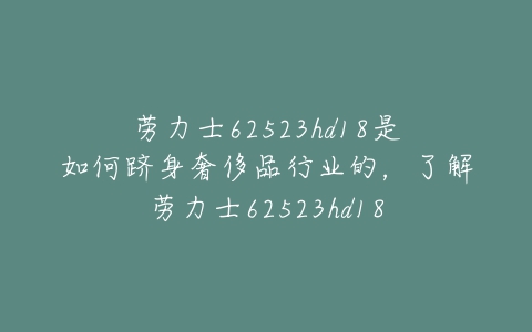 劳力士62523hd18是如何跻身奢侈品行业的,了解劳力士62523hd18-亿表网 劳力士62523hd18是如何跻身奢侈品行业的,了解劳力士62523hd18-亿表网