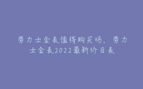 劳力士金表值得购买吗,劳力士金表2022最新价目表-亿表网 劳力士金表值得购买吗,劳力士金表2022最新价目表-亿表网