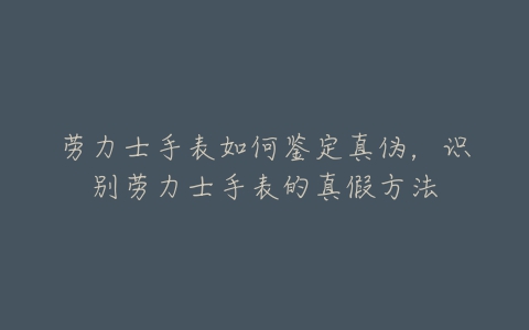 劳力士手表如何鉴定真伪,识别劳力士手表的真假方法-亿表网 劳力士手表如何鉴定真伪,识别劳力士手表的真假方法-亿表网