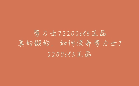 劳力士72200cl5正品真的假的，如何保养劳力士72200cl5正品