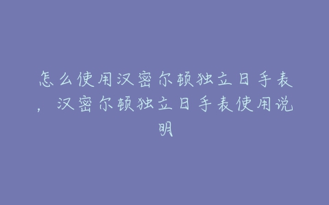 怎么使用汉密尔顿独立日手表，汉密尔顿独立日手表使用说明