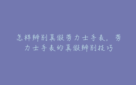 怎样辨别真假劳力士手表，劳力士手表的真假辨别技巧