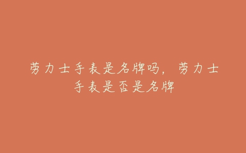 劳力士手表是名牌吗,劳力士手表是否是名牌-亿表网 劳力士手表是名牌吗,劳力士手表是否是名牌-亿表网
