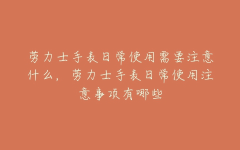 劳力士手表日常使用需要注意什么，劳力士手表日常使用注意事项有哪些