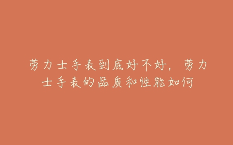 劳力士手表到底好不好,劳力士手表的品质和性能如何-亿表网 劳力士手表到底好不好,劳力士手表的品质和性能如何-亿表网