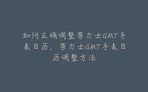 如何正确调整劳力士GMT手表日历,劳力士GMT手表日历调整方法-亿表网 如何正确调整劳力士GMT手表日历,劳力士GMT手表日历调整方法-亿表网
