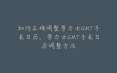 如何正确调整劳力士GMT手表日历，劳力士GMT手表日历调整方法