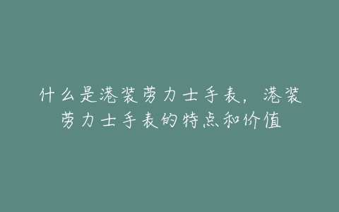 什么是港装劳力士手表,港装劳力士手表的特点和价值-亿表网 什么是港装劳力士手表,港装劳力士手表的特点和价值-亿表网
