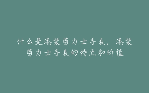 什么是港装劳力士手表，港装劳力士手表的特点和价值