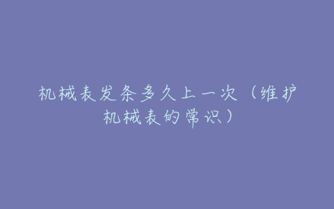 机械表发条多久上一次（维护机械表的常识）