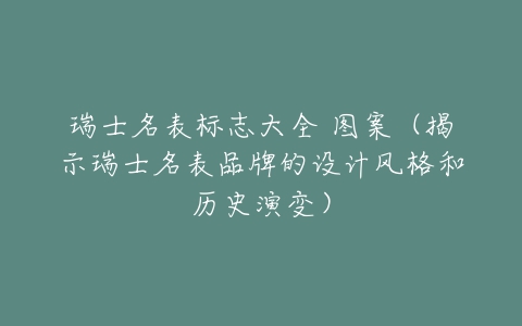 瑞士名表标志大全 图案（揭示瑞士名表品牌的设计风格和历史演变）