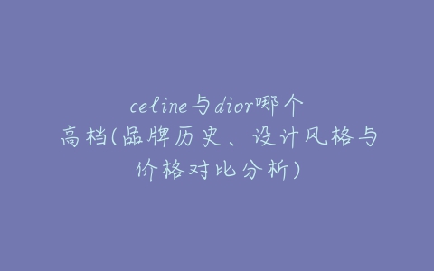 celine与dior哪个高档(品牌历史、设计风格与价格对比分析)