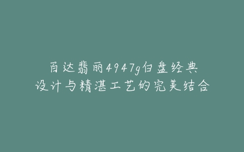 百达翡丽4947g白盘经典设计与精湛工艺的完美结合