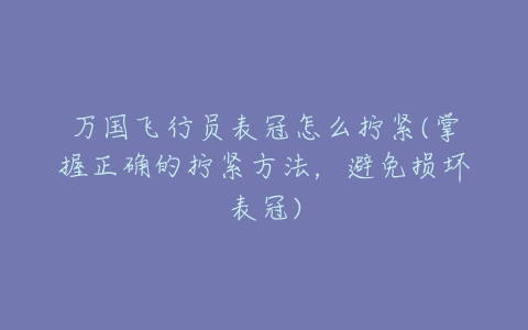 万国飞行员表冠怎么拧紧(掌握正确的拧紧方法,避免损坏表冠)-亿表网 万国飞行员表冠怎么拧紧(掌握正确的拧紧方法,避免损坏表冠)-亿表网