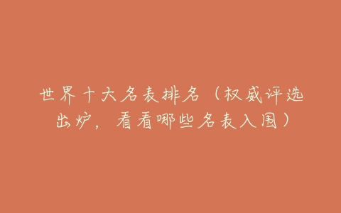 世界十大名表排名（权威评选出炉，看看哪些名表入围）