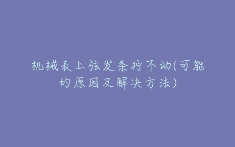 机械表上弦发条拧不动(可能的原因及解决方法)