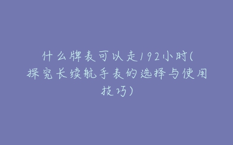 什么牌表可以走192小时(探究长续航手表的选择与使用技巧)-亿表网 什么牌表可以走192小时(探究长续航手表的选择与使用技巧)-亿表网