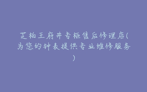 芝柏王府井专柜售后修理店(为您的钟表提供专业维修服务)
