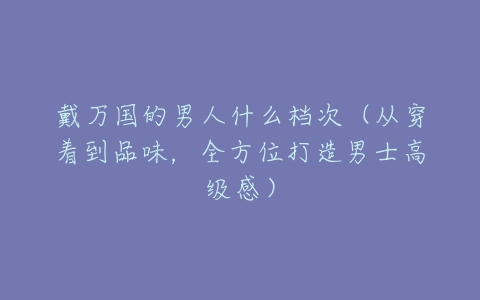 戴万国的男人什么档次（从穿着到品味，全方位打造男士高级感）