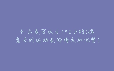 什么表可以走192小时(探究长时运动表的特点和优势)-亿表网 什么表可以走192小时(探究长时运动表的特点和优势)-亿表网