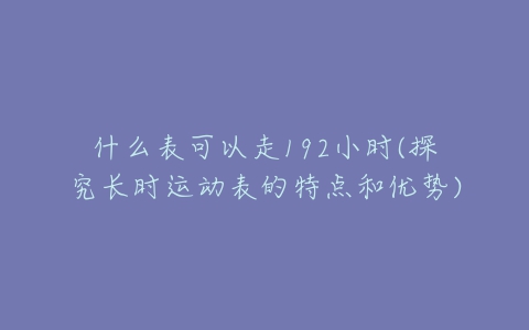 什么表可以走192小时(探究长时运动表的特点和优势)