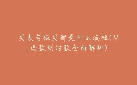 买表专柜买都是什么流程(从选款到付款全面解析)-亿表网 买表专柜买都是什么流程(从选款到付款全面解析)-亿表网