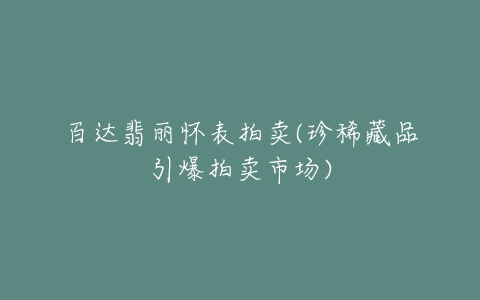 百达翡丽怀表拍卖(珍稀藏品引爆拍卖市场)