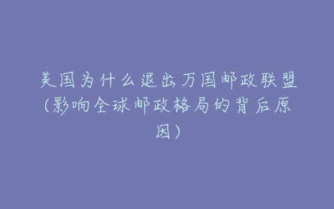 美国为什么退出万国邮政联盟(影响全球邮政格局的背后原因)