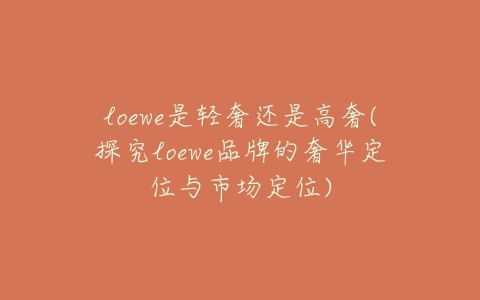 loewe是轻奢还是高奢(探究loewe品牌的奢华定位与市场定位)-亿表网 loewe是轻奢还是高奢(探究loewe品牌的奢华定位与市场定位)-亿表网