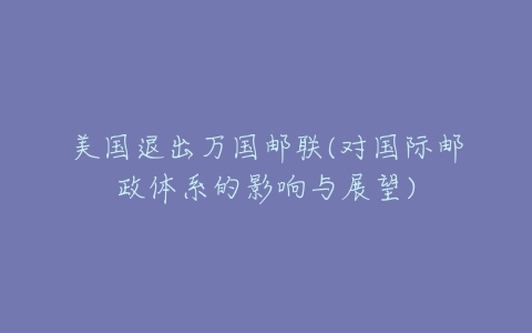 美国退出万国邮联(对国际邮政体系的影响与展望)-亿表网 美国退出万国邮联(对国际邮政体系的影响与展望)-亿表网