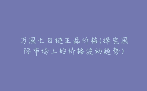 万国七日链正品价格(探究国际市场上的价格波动趋势)