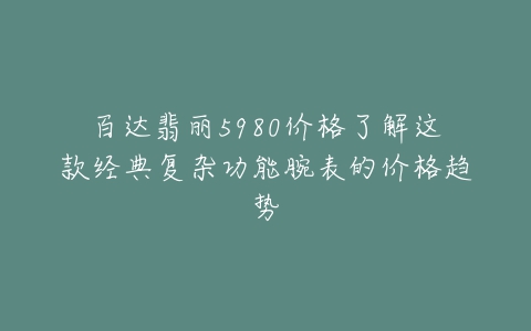 百达翡丽5980价格了解这款经典复杂功能腕表的价格趋势