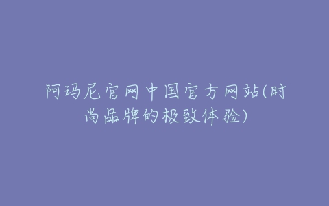 阿玛尼官网中国官方网站(时尚品牌的极致体验)-亿表网 阿玛尼官网中国官方网站(时尚品牌的极致体验)-亿表网