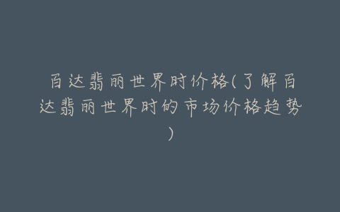 百达翡丽世界时价格(了解百达翡丽世界时的市场价格趋势)