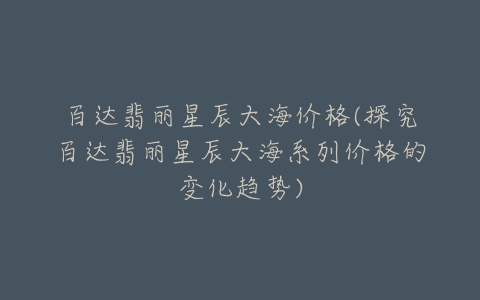 百达翡丽星辰大海价格(探究百达翡丽星辰大海系列价格的变化趋势)