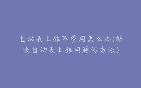 自动表上弦不管用怎么办(解决自动表上弦问题的方法)-亿表网 自动表上弦不管用怎么办(解决自动表上弦问题的方法)-亿表网