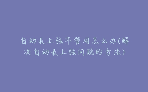 自动表上弦不管用怎么办(解决自动表上弦问题的方法)