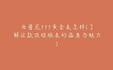 西普尼999黄金表怎样(了解这款顶级腕表的品质与魅力)-亿表网 西普尼999黄金表怎样(了解这款顶级腕表的品质与魅力)-亿表网
